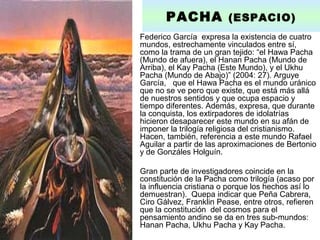 • Federico García expresa la existencia de cuatro
mundos, estrechamente vinculados entre sí,
como la trama de un gran tejido: “el Hawa Pacha
(Mundo de afuera), el Hanan Pacha (Mundo de
Arriba), el Kay Pacha (Este Mundo), y el Ukhu
Pacha (Mundo de Abajo)” (2004: 27). Arguye
García, que el Hawa Pacha es el mundo uránico
que no se ve pero que existe, que está más allá
de nuestros sentidos y que ocupa espacio y
tiempo diferentes. Además, expresa, que durante
la conquista, los extirpadores de idolatrías
hicieron desaparecer este mundo en su afán de
imponer la trilogía religiosa del cristianismo.
Hacen, también, referencia a este mundo Rafael
Aguilar a partir de las aproximaciones de Bertonio
y de Gonzáles Holguín.
• Gran parte de investigadores coincide en la
constitución de la Pacha como trilogía (acaso por
la influencia cristiana o porque los hechos así lo
demuestran). Quepa indicar que Peña Cabrera,
Ciro Gálvez, Franklin Pease, entre otros, refieren
que la constitución del cosmos para el
pensamiento andino se da en tres sub-mundos:
Hanan Pacha, Ukhu Pacha y Kay Pacha.
PACHA (ESPACIO)
 
