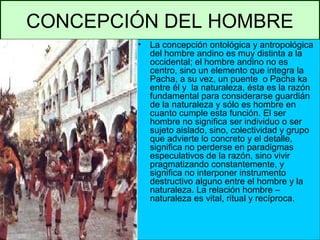 CONCEPCIÓN DEL HOMBRE
• La concepción ontológica y antropológica
del hombre andino es muy distinta a la
occidental; el hombre andino no es
centro, sino un elemento que integra la
Pacha, a su vez, un puente o Pacha ka
entre él y la naturaleza, ésta es la razón
fundamental para considerarse guardián
de la naturaleza y sólo es hombre en
cuanto cumple esta función. El ser
hombre no significa ser individuo o ser
sujeto aislado, sino, colectividad y grupo
que advierte lo concreto y el detalle,
significa no perderse en paradigmas
especulativos de la razón, sino vivir
pragmatizando constantemente, y
significa no interponer instrumento
destructivo alguno entre el hombre y la
naturaleza. La relación hombre –
naturaleza es vital, ritual y recíproca.
 