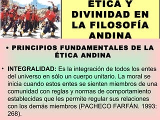 ÉTICA Y
DIVINIDAD EN
LA FILOSOFÍA
ANDINA
• PRINCIPIOS FUNDAMENTALES DE LA
ÉTICA ANDINA
• INTEGRALIDAD: Es la integración de todos los entes
del universo en sólo un cuerpo unitario. La moral se
inicia cuando estos entes se sienten miembros de una
comunidad con reglas y normas de comportamiento
establecidas que les permite regular sus relaciones
con los demás miembros (PACHECO FARFÁN. 1993:
268).
 
