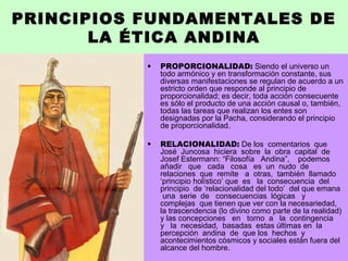 PRINCIPIOS FUNDAMENTALES DE
LA ÉTICA ANDINA
• PROPORCIONALIDAD: Siendo el universo un
todo armónico y en transformación constante, sus
diversas manifestaciones se regulan de acuerdo a un
estricto orden que responde al principio de
proporcionalidad; es decir, toda acción consecuente
es sólo el producto de una acción causal o, también,
todas las tareas que realizan los entes son
designadas por la Pacha, considerando el principio
de proporcionalidad.
• RELACIONALIDAD: De los comentarios que
José Juncosa hiciera sobre la obra capital de
Josef Estermann: “Filosofía Andina”, podemos
añadir que cada cosa es un nudo de
relaciones que remite a otras, también llamado
‘principio holístico’ que es la consecuencia del
principio de ‘relacionalidad del todo’ del que emana
una serie de consecuencias lógicas y
complejas que tienen que ver con la necesariedad,
la trascendencia (lo divino como parte de la realidad)
y las concepciones en torno a la contingencia
y la necesidad, basadas estas últimas en la
percepción andina de que los hechos y
acontecimientos cósmicos y sociales están fuera del
alcance del hombre.
 