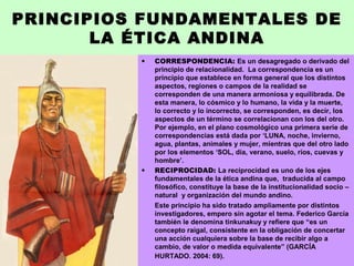PRINCIPIOS FUNDAMENTALES DE
LA ÉTICA ANDINA
• CORRESPONDENCIA: Es un desagregado o derivado del
principio de relacionalidad. La correspondencia es un
principio que establece en forma general que los distintos
aspectos, regiones o campos de la realidad se
corresponden de una manera armoniosa y equilibrada. De
esta manera, lo cósmico y lo humano, la vida y la muerte,
lo correcto y lo incorrecto, se corresponden, es decir, los
aspectos de un término se correlacionan con los del otro.
Por ejemplo, en el plano cosmológico una primera serie de
correspondencias está dada por ‘LUNA, noche, invierno,
agua, plantas, animales y mujer, mientras que del otro lado
por los elementos ‘SOL, día, verano, suelo, ríos, cuevas y
hombre’.
• RECIPROCIDAD: La reciprocidad es uno de los ejes
fundamentales de la ética andina que, traducida al campo
filosófico, constituye la base de la institucionalidad socio –
natural y organización del mundo andino.
Este principio ha sido tratado ampliamente por distintos
investigadores, empero sin agotar el tema. Federico García
también le denomina tinkunakuy y refiere que “es un
concepto raigal, consistente en la obligación de concertar
una acción cualquiera sobre la base de recibir algo a
cambio, de valor o medida equivalente” (GARCÍA
HURTADO. 2004: 69).
 