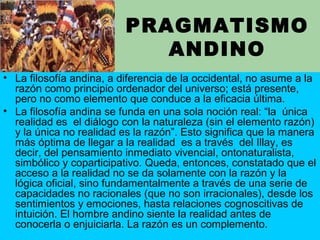 PRAGMATISMO
ANDINO
• La filosofía andina, a diferencia de la occidental, no asume a la
razón como principio ordenador del universo; está presente,
pero no como elemento que conduce a la eficacia última.
• La filosofía andina se funda en una sola noción real: “la única
realidad es el diálogo con la naturaleza (sin el elemento razón)
y la única no realidad es la razón”. Esto significa que la manera
más óptima de llegar a la realidad es a través del Illay, es
decir, del pensamiento inmediato vivencial, ontonaturalista,
simbólico y coparticipativo. Queda, entonces, constatado que el
acceso a la realidad no se da solamente con la razón y la
lógica oficial, sino fundamentalmente a través de una serie de
capacidades no racionales (que no son irracionales), desde los
sentimientos y emociones, hasta relaciones cognoscitivas de
intuición. El hombre andino siente la realidad antes de
conocerla o enjuiciarla. La razón es un complemento.
 