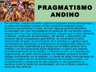 PRAGMATISMO
ANDINO
• Por otro lado, mientras la razón conduce al progreso amoral desesperado y
en serie que beneficia a pocos, el Illay conduce al progreso moral y
armónico que beneficia a varios. Aún así, algunos gremios filosóficos
occidentales han visto imposibilitada la existencia de una filosofía andina,
porque entre sus muy variados argumentos, arguyen que el único elemento
civilizador, constructor de tecnologías y de ciencia, y descubridor del
universo real en progresiones geométricas es únicamente la razón
instrumental. Empero, el conocimiento de la realidad no significa hacer
formalizaciones abstractas o justificaciones de superioridad vistas en las
últimas fórmulas matemáticas que dizque son el reflejo perfecto de la
realidad. Las formalizaciones lógico-abstractas no hacen sino alejarse
procedimentalmente de la realidad. La filosofía andina, sin pretensiones
hegemónicas, es quien más se acerca a la realidad, porque el hombre
dialoga directamente con la realidad, y a través de estas vivencialidades se
produce el desarrollo sin necesidad especial del concepto o razón. Los
procedimientos y categorías de este progreso no son guardados en
escritura (como lo hacen los occidentales), sino en símbolos colectivos
como los ritos andinos.
 