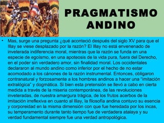 PRAGMATISMO
ANDINO
• Mas, surge una pregunta ¿qué aconteció después del siglo XV para que el
Illay se viese desplazado por la razón? El Illay no está envenenado de
inveterada indiferencia moral, mientras que la razón se funda en una
especie de egoísmo, en una apoteosis de la vida pura, fuera del Derecho,
en el poder sin verdadero amor, sin finalidad moral. Los occidentales
declararon al mundo andino como inferior por el hecho de no estar
acomodado a los cánones de la razón instrumental. Entonces, obligaron
contranatural y forzosamente a los hombres andinos a hacer una “imitación
extralógica” y dogmática. Si bien esta pretensión se llevó a cabo en cierta
medida a través de la miseria contemporánea, de las revoluciones
inveteradas, de nuestra amargura trágica, de los frutos acerbos de la
imitación irreflexiva en cuanto al Illay, la filosofía andina contuvo su esencia
y corporeidad en la misma dimensión con que fue heredada por los incas,
su temperamento durante tanto tiempo fue de verdadera atalaya y su
verdad fundamental siempre fue una verdad antropológica.
 