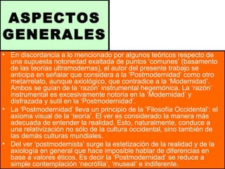 ASPECTOS
GENERALES
• En discordancia a lo mencionado por algunos teóricos respecto de
una supuesta notoriedad exaltada de puntos ‘comunes’ (basamento
de las teorías ultramodernas), el autor del presente trabajo se
anticipa en señalar que considera a la ‘Postmodernidad’ como otro
metarrelato, aunque axiológico, que contradice a la ‘Modernidad’.
Ambos se guían de la ‘razón’ instrumental hegemónica. La ‘razón’
instrumental es excesivamente notoria en la ‘Modernidad’ y
disfrazada y sutil en la ‘Postmodernidad’.
• La ‘Postmodernidad’ lleva un principio de la ‘Filosofía Occidental’: el
axioma visual de la ‘teoría’. El ver es considerado la manera más
adecuada de entender la realidad. Esto, naturalmente, conduce a
una relativización no sólo de la cultura occidental, sino también de
las demás culturas mundiales.
• Del ver ‘postmodernista’ surge la estetización de la realidad y de la
axiología en general que hace imposible hablar de diferencias en
base a valores éticos. Es decir la ‘Postmodernidad’ se reduce a
simple contemplación ‘necrófila’, ‘museal’ e indiferente.
 