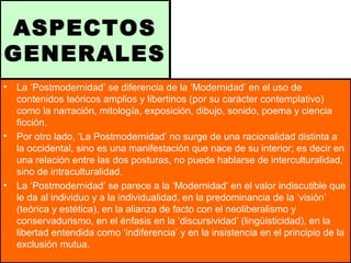 ASPECTOS
GENERALES
• La ‘Postmodernidad’ se diferencia de la ‘Modernidad’ en el uso de
contenidos teóricos amplios y libertinos (por su carácter contemplativo)
como la narración, mitología, exposición, dibujo, sonido, poema y ciencia
ficción.
• Por otro lado, ‘La Postmodernidad’ no surge de una racionalidad distinta a
la occidental, sino es una manifestación que nace de su interior; es decir en
una relación entre las dos posturas, no puede hablarse de interculturalidad,
sino de intraculturalidad.
• La ‘Postmodernidad’ se parece a la ‘Modernidad’ en el valor indiscutible que
le da al individuo y a la individualidad, en la predominancia de la ‘visión’
(teórica y estética), en la alianza de facto con el neoliberalismo y
conservadurismo, en el énfasis en la ‘discursividad’ (lingüisticidad), en la
libertad entendida como ‘indiferencia’ y en la insistencia en el principio de la
exclusión mutua.
 