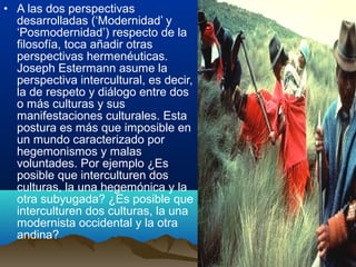 • A las dos perspectivas
desarrolladas (‘Modernidad’ y
‘Posmodernidad’) respecto de la
filosofía, toca añadir otras
perspectivas hermenéuticas.
Joseph Estermann asume la
perspectiva intercultural, es decir,
la de respeto y diálogo entre dos
o más culturas y sus
manifestaciones culturales. Esta
postura es más que imposible en
un mundo caracterizado por
hegemonismos y malas
voluntades. Por ejemplo ¿Es
posible que interculturen dos
culturas, la una hegemónica y la
otra subyugada? ¿Es posible que
interculturen dos culturas, la una
modernista occidental y la otra
andina?
 
