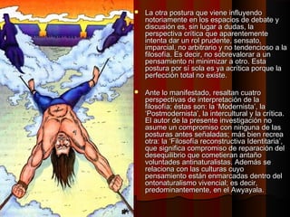  La otra postura que viene influyendoLa otra postura que viene influyendo
notoriamente en los espacios de debate ynotoriamente en los espacios de debate y
discusión es, sin lugar a dudas, ladiscusión es, sin lugar a dudas, la
perspectiva crítica que aparentementeperspectiva crítica que aparentemente
intenta dar un rol prudente, sensato,intenta dar un rol prudente, sensato,
imparcial, no arbitrario y no tendencioso a laimparcial, no arbitrario y no tendencioso a la
filosofía. Es decir, no sobrevalorar a unfilosofía. Es decir, no sobrevalorar a un
pensamiento ni minimizar a otro. Estapensamiento ni minimizar a otro. Esta
postura por sí sola es ya acrítica porque lapostura por sí sola es ya acrítica porque la
perfección total no existe.perfección total no existe.
 Ante lo manifestado, resaltan cuatroAnte lo manifestado, resaltan cuatro
perspectivas de interpretación de laperspectivas de interpretación de la
filosofía; éstas son: la ‘Modernista’, lafilosofía; éstas son: la ‘Modernista’, la
‘Postmodernista’, la intercultural y la crítica.‘Postmodernista’, la intercultural y la crítica.
El autor de la presente investigación noEl autor de la presente investigación no
asume un compromiso con ninguna de lasasume un compromiso con ninguna de las
posturas antes señaladas; más bien recreaposturas antes señaladas; más bien recrea
otra: la ‘Filosofía reconstructiva Identitaria’,otra: la ‘Filosofía reconstructiva Identitaria’,
que significa compromiso de reparación delque significa compromiso de reparación del
desequilibrio que cometieran antañodesequilibrio que cometieran antaño
voluntades antinaturalistas. Además sevoluntades antinaturalistas. Además se
relaciona con las culturas cuyorelaciona con las culturas cuyo
pensamiento están enmarcadas dentro delpensamiento están enmarcadas dentro del
ontonaturalismo vivencial; es decir,ontonaturalismo vivencial; es decir,
predominantemente, en el Awyayala.predominantemente, en el Awyayala.
 
