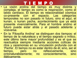 T I E M P O
• La visión andina del tiempo es muy distinta y
compleja, el tiempo es como la respiración, como el
latido cardíaco. El tiempo es relacionalidad cósmica
co-presente con el espacio. Las categorías
temporales no son pasado ni futuro, sino el aquí, el
kunan, o kunan pacha, acontecimiento que ya está
presente vivencialmente. Para el hombre andino el
futuro puede estar atrás y el pasado adelante y
viceversa.
• En la ‘Filosofía Andina’ se distinguen dos tiempos: el
tiempo de la naturaleza y el tiempo sagrado o mítico,
este último tiene mayor profundidad y es el que se
reactualiza siempre mediante acciones cúlticas de
ritos y ceremonias en su vinculación profunda con el
‘Pacha’. El tiempo no es estar dentro de él; sino, ser el
tiempo, pero no reflexivamente, sino
ontonaturalistamente; no conscientemente, sino
illáticamente.
 