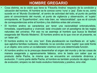HOMBRE GREGARIO
• Cosa distinta, es la visión que tiene la ‘Filosofía Andina’ respecto de la condición y
ubicación del hombre. Al hombre se le conoce como ‘runa’ o ‘jaqi’. Éste no es, como
sucede en el ‘Mundo Occidental’, el centro de actividad del todo, el punto de partida
para el conocimiento del mundo, el punto de vigilancia y observación, el ‘sujeto’
omnipotente, el ‘Superhombre’; sino más bien, es ‘relacionalidad’, que es él cúmulo
de correspondencias entre el hombre y los distintos entes del universo.
• El hombre andino se caracteriza por tener una racionalidad ontonaturalista,
inmediata, coparticipativa y vivencial; está vinculado con el paradigma de las reglas
naturales del universo. Por eso no se asemeja al hombre que busca la libertad
exagerada del ‘Mundo Moderno’. El hombre andino es lo que vive en el presente, es
un ‘estar ahí’.
• El hombre andino no ‘es’, sino ‘son’. Esta pluralización se manifiesta en el ‘ayllu’,
que aglutina familias nucleares. Además no se concibe como ‘sujeto’ que está frente
a un objeto; sino como un co-laborador cósmico con una determinada función.
• Al hombre andino no le preocupa desentrañar el origen del mundo y de las cosas de
manera exagerada y agresivamente falásica, sino le basta con saber que es
producto del/la Pacha, la misma que se encuentra en constante dinámica y
evolución. Y como parte del/la Pacha, el hombre es también producto de algún modo
de evolución; empero no del modo evolutivo historicista y positivo, sino vital.
 