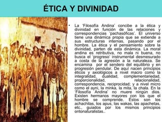 • La ‘Filosofía Andina’ concibe a la ética y
divinidad en función de las relaciones y
correspondencias ‘pachasóficas’. El universo
tiene una dinámica propia que se extiende a
sus estructuras internas, pasando por el
hombre. La ética y el pensamiento sobre la
divinidad, parten de esta dinámica. La moral
andina es retributiva, no mala ni buena, no
busca el ‘progreso’ instrumental desmesurado
a costa de la agresión a la naturaleza. Se
encamina por el sendero del equilibrio y en
progresión pendular. De aquí nacen principios
éticos y axiológicos a nivel macro como la
integralidad, dualidad, complementariedad,
proporcionalidad, relacionalidad,
correspondencia, reciprocidad; y a nivel micro
como el ayni, la minka, la mita, la chala. En la
‘Filosofía Andina’ no muere ningún dios.
Existen hermanos mayores con los que el
hombre se comprende. Éstos son los
achachilas, los apus, las wakas, las apachetas,
etc., guiados por los mismos principios
ontonaturalistas..
ÉTICA Y DIVINIDAD
 