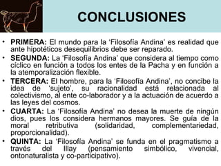 CONCLUSIONES
• PRIMERA: El mundo para la ‘Filosofía Andina’ es realidad que
ante hipotéticos desequilibrios debe ser reparado.
• SEGUNDA: La ‘Filosofía Andina’ que considera al tiempo como
cíclico en función a todos los entes de la Pacha y en función a
la atemporalización flexible.
• TERCERA: El hombre, para la ‘Filosofía Andina’, no concibe la
idea de ‘sujeto’, su racionalidad está relacionada al
colectivismo, al ente co-laborador y a la actuación de acuerdo a
las leyes del cosmos.
• CUARTA: La ‘Filosofía Andina’ no desea la muerte de ningún
dios, pues los considera hermanos mayores. Se guía de la
moral retributiva (solidaridad, complementariedad,
proporcionalidad).
• QUINTA: La ‘Filosofía Andina’ se funda en el pragmatismo a
través del Illay (pensamiento simbólico, vivencial,
ontonaturalista y co-participativo).
 