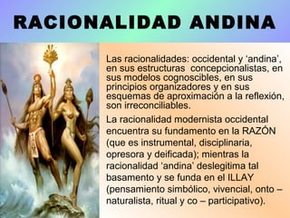 RACIONALIDAD ANDINA
• Las racionalidades: occidental y ‘andina’,
en sus estructuras concepcionalistas, en
sus modelos cognoscibles, en sus
principios organizadores y en sus
esquemas de aproximación a la reflexión,
son irreconciliables.
• La racionalidad modernista occidental
encuentra su fundamento en la RAZÓN
(que es instrumental, disciplinaria,
opresora y deificada); mientras la
racionalidad ‘andina’ deslegitima tal
basamento y se funda en el ILLAY
(pensamiento simbólico, vivencial, onto –
naturalista, ritual y co – participativo).
 