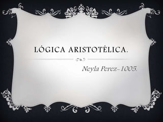 LÓGICA ARISTOTÉLICA. 
Neyla Perez-1005. 
 