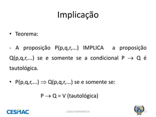 Implicação 
LÓGICA MATEMÁTICA 
17 
•Teorema: 
- A proposição P(p,q,r,...) IMPLICA a proposição Q(p,q,r,...) se e somente se a condicional P  Q é tautológica. 
•P(p,q,r,...)  Q(p,q,r,...) se e somente se: 
P  Q = V (tautológica)  