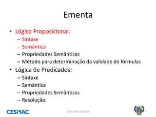 Ementa 
•Lógica Proposicional: 
–Sintaxe 
–Semântica 
–Propriedades Semânticas 
–Método para determinação da validade de fórmulas 
•Lógica de Predicados: 
–Sintaxe 
–Semântica 
–Propriedades Semânticas 
–Resolução. 
LÓGICA MATEMÁTICA 
4  