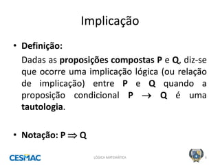 Implicação 
•Definição: 
Dadas as proposições compostas P e Q, diz-se que ocorre uma implicação lógica (ou relação de implicação) entre P e Q quando a proposição condicional P  Q é uma tautologia. 
•Notação: P  Q 
LÓGICA MATEMÁTICA 
6  