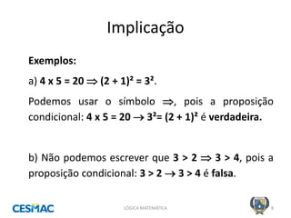 Implicação 
LÓGICA MATEMÁTICA 
8 
Exemplos: 
a) 4 x 5 = 20  (2 + 1)² = 3². 
Podemos usar o símbolo , pois a proposição condicional: 4 x 5 = 20  3²= (2 + 1)² é verdadeira. 
b) Não podemos escrever que 3 > 2  3 > 4, pois a proposição condicional: 3 > 2  3 > 4 é falsa.  