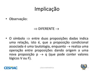 Implicação 
LÓGICA MATEMÁTICA 
9 
•Observação: 
 DIFERENTE  
•O símbolo  entre duas proposições dadas indica uma relação, isto é, que a proposição condicional associada é uma tautologia, enquanto  realiza uma operação entre proposições dando origem a uma nova proposição p  q (que pode conter valores lógicos V ou F).  