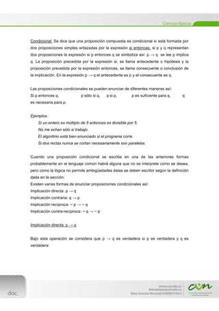  
[Escribir texto] 
 
Condicional: Se dice que una proposición compuesta es condicional si está formada por
dos proposiciones simples enlazadas por la expresión si entonces, si p y q representan
dos proposiciones la expresión si p entonces q se simboliza así: p → q se lee p implica
q. La proposición precedida por la expresión si, se llama antecedente o hipótesis y la
proposición precedida por la expresión entonces, se llama consecuente o conclusión de
la implicación. En la expresión p → q el antecedente es p y el consecuente es q.
Las proposiciones condicionales se pueden enunciar de diferentes maneras así:
Si p entonces q, p sólo si q, q si p, p es suficiente para q, q
es necesaria para p.
Ejemplos:
Si un entero es múltiplo de 5 entonces es divisible por 5.
No me echan sólo si trabajo.
El algoritmo está bien enunciado si el programa corre.
Si dos rectas nunca se cortan necesariamente son paralelas.
Cuando una proposición condicional se escribe en una de las anteriores formas
probablemente en el lenguaje común habrá alguna que no se interprete como se desea,
pero como la lógica no permite ambigüedades éstas se deben escribir según la definición
dada en la sección.
Existen varias formas de enunciar proposiciones condicionales así:
Implicación directa: p → q
Implicación contraria: q → p
Implicación recíproca: ~ p → ~ q
Implicación contra-recíproca: ~ q → ~ p
Implicación directa: p → q
Bajo esta operación se considera que p → q es verdadera si p es verdadera y q es
verdadera:
 