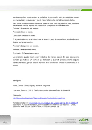  
[Escribir texto] 
 
que sus premisas no garantizan la verdad de su conclusión, pero en ocasiones pueden
ser muy sutiles y persuasivas, y puede hacer falta mucha atención para detectarlas.
Para crear un razonamiento válido se parte de una serie de premisas para, mediante
mecanismos válidos, llegar a una conclusión. Un ejemplo de falacia es este:
Premisa 1: Los perros son bonitos.
Premisa 2: lukas es bonito.
Conclusión: lukas es un perro.
El siguiente ejemplo es el mismo que el anterior, pero al cambiarle un simple elemento
deja de ser tan persuasivo.
Premisa 1: Los perros son bonitos.
Premisa 2: El Everest es bonito.
Conclusión: El Everest es un perro.
La conclusión puede llegar a ser verdadera de manera casual. En este caso podría
coincidir que hubiese un perro al que llamasen El Everest. El razonamiento seguiría
siendo una falacia, ya que esto no depende de la conclusión, sino del razonamiento en sí
mismo.
Bibliografía
Ivorra, Carlos, (2011).Lógica y teoría de conjuntos.
Lipschutz, Seymour (1991). Teoría de conjuntos y temas afines. Mc Graw-Hill.
Cibergrafía
http://docencia.udea.edu.co/SistemasDiscretos/contenido/principal.html
Tomado del sitio web www.unad.edu.co/.../Modulo_de_Logica_febrero_26_de_2009.pdf
Documento "Lógica Matemática", Universidad Nacional Abierta y a Distancia –Unad-.
Versiones 2006 a 2009: GEORFFREY ACEVEDO GONZÁLEZ
 