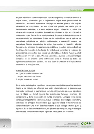  
[Escribir texto] 
 
El gran matemático Gottfried Leibniz en 1646 fue el primero en intentar reformar la
lógica clásica, planteando que la dependencia lógica entre proposiciones es
demostrada, reduciendo argumentos complejos en simples, para lo cual propuso
representar el conocimiento, en una forma que pudiera ser usado por un
razonamiento mecánico y a éste esquema (lógica simbólica) lo llamó una
característica universal. El proceso de la lógica continuó en el siglo XIX. En 1847 el
matemático inglés George Boole en compañía de Augustus de Morgan hizo notar el
parentesco entre las operaciones lógicas con las matemáticas, pues a partir de los
operadores aritméticos de adición, multiplicación y sustracción crearon los
operadores lógicos equivalentes de unión, intersección y negación; además
formularon los principios del razonamiento simbólico y el análisis lógico. A Boole se
le atribuye la invención de las tablas de verdad para comprobar la veracidad de
proposiciones compuestas. Este trabajo fue retomado por Bertrand Russell y Alfred
Whitehead en 1910 en su obra. Principio Matemático., quienes codificaron la lógica
simbólica en su presente forma definiéndola como la .Ciencia de todas las
operaciones conceptuales posibles., por esta razón la fundación de la lógica formal
moderna se le atribuye a ellos.
Clasificación de la lógica
La lógica se puede clasificar como:
1. Lógica tradicional o no formal.
2. Lógica simbólica o formal.
En la lógica tradicional se consideran los procesos psicobiológicos del pensamiento
lógico, y los métodos de inferencia que están relacionados con la destreza para
interpretar y distinguir el razonamiento correcto del incorrecto; se puede considerar
que la lógica no formal resume las experiencias humanas obtenidas del
conocimiento y de la observación del mundo circundante. La lógica como ciencia
constituye la lógica formal o simbólica, la cual se encarga de investigar, desarrollar y
establecer los principios fundamentales que siguen la validez de la inferencia; es
considerada como uno de los sistemas mediante el cual se llega a formas puras y
rigurosas. En el pensamiento simbólico, las palabras se manipulan, según las reglas
establecidas, como si fueran simples signos sin preocuparse por su sentido.
 