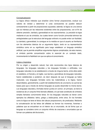  
[Escribir texto] 
 
Conceptualización
La lógica ofrece métodos que enseñan cómo formar proposiciones, evaluar sus
valores de verdad y determinar si unas conclusiones se pueden deducir
correctamente a partir de proposiciones supuestas; además, la lógica es una ciencia
que se interesa por las relaciones existentes entre las proposiciones, con el fin de
obtener precisión, claridad y generalidad en los razonamientos. La precisión la logra
mediante el uso de símbolos, los cuales tienen como función primordial eliminar las
ambigüedades que la estructura del lenguaje ordinario no puede evitar con facilidad.
La claridad y generalidad, la consigue en la medida en que el usuario se familiariza
con los elementos básicos de un argumento lógico, tanto en su representación
simbólica como en su significado para luego establecer un lenguaje simbólico
artificial, que le permita simplificar argumentos lógicos complicados; de esta manera,
el símbolo permite concentración sobre lo esencial de un contexto dado,
incrementando la fiabilidad con que se aplica el conocimiento.
Lógica y lingüística
Por su origen y desarrollo natural, han sido reconocidos dos tipos básicos de
lenguajes: los lenguajes naturales y los lenguajes formales o artificiales. Los
lenguajes naturales no se establecieron a través de ninguna teoría, entre ellos están
el castellano, el francés y el inglés. Las teorías y gramáticas de lenguajes naturales,
fueron establecidas a posteriori, es decir después de que el lenguaje ya había
madurado. Los lenguajes formales como las matemáticas y la lógica, fueron
desarrollados, generalmente, a partir del establecimiento de una teoría, la cual da las
bases para que a través de dichos lenguajes se pueda desarrollar la misma teoría.
Los lenguajes naturales y formales tienen puntos en común, en principio, se tiene la
existencia de un conjunto finito llamado alfabeto, el cual está constituido de símbolos
simples llamados comúnmente letras. En los lenguajes naturales se tienen como
ejemplos los alfabetos: latino, griego y árabe-persa, entre otros. En los formales
como la lógica se tiene el léxico del cálculo proposicional y de predicados. Mediante
la concatenación de las letras del alfabeto se forman los monemas, fonemas o
palabras que se encuentran en el interior de un enunciado, de tal forma que un
lenguaje se considera como un conjunto infinito de oraciones o enunciados que se
forman con palabras del diccionario.
 