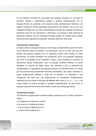  
[Escribir texto] 
 
En los sistemas formales los enunciados del lenguaje consisten en una lista de
símbolos, (lógicos o matemáticos) sujetos a diversas interpretaciones. En un
lenguaje formal, las palabras y las oraciones están perfectamente definidas, una
palabra mantiene el mismo significado prescindiendo del contexto o de su uso. Los
lenguajes formales son, por esto, necesariamente exentos de cualquier componente
semántico fuera de sus operadores y relaciones, y es gracias a esta ausencia de
significado especial, que los lenguajes formales pueden ser usados para modelar
una teoría de la ingeniería de sistemas, mecánica, eléctrica, entre otras.
Simbolización: proposiciones
La lógica utiliza un lenguaje exacto que no da lugar a imprecisiones, para tal fin toma
como elemento básico de análisis a la proposición, que no es otra cosa que una
oración del lenguaje cotidiano con un significado mucho más limitado, en tales
condiciones, se puede considerar una proposición como una excepción lingüística
que tiene la propiedad de ser verdadera o falsa, y para simplificar la escritura de
argumentos lógicos complicados; crea un lenguaje simbólico artificial, en donde
establece un conjunto de reglas claras, bien definidas y que no presentan las
ambigüedades ni vaguedades del lenguaje corriente. Es importante tener en cuenta
que las proposiciones representan oraciones declarativas, las cuales contienen un
sujeto perfectamente definido o dado por el contexto, un predicado y una
conjugación del verbo ser. Las proposiciones se representan simbólicamente
mediante el uso de letras minúsculas del alfabeto tales como p, q, r, s, ..., x, y, z, las
cuales reciben el nombre de letras o variables proposicionales, de esta forma, el
lenguaje proposicional se hace más simple y exacto que el lenguaje natural.
Proposiciones simples:
Se denominan proposiciones simples aquellas oraciones que no utilizan conectivos
lógicos:
p: El eclipse es un fenómeno natural.
q: La luna es un satélite de la tierra.
r: 2 es el inverso multiplicativo de .2.
s: -3 es el inverso aditivo de 3.
 