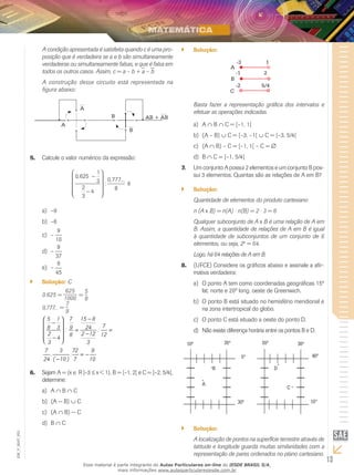 13
EM_V_MAT_003
A condição apresentada é satisfeita quando c é uma pro-
posição que é verdadeira se a e b são simultaneamente
verdadeiras ou simultaneamente falsas, e que é falsa em
todos os outros casos. Assim, c = a – b + a – b
A construção desse circuito está representada na
figura abaixo:
A
A
B
B AB + AB
Calcule o valor numérico da expressão:5.	
0 625
1
3
2
3
4
0 777
8
,
:
, ...
é
-
-










–9a)	
–6b)	
–c)	
9
10
–d)	
9
37
–e)	
9
45
Solução:`` C
0.625 =
625
1000
=
5
8
0,777... =
7
9
5 1 7 15 8
78 3 9 24: :
2 2 128 124
3 3
7 3 72 9
. .
24 ( 10 ) 7 10
- 
-
 
= =  -
-  
= -
-
Sejam A = {x6.	 ∈ R |–3 ≤ x < 1}, B = [–1, 2[ e C = ]–2, 5/4[,
determine:
Aa)	 ∩ B ∩ C
(A − B)b)	 ∪ C
(Ac)	 ∩ B) − C
Bd)	 ∩ C
Solução:``
-3 1
-1 2
5/4-2
A
B
C
Basta fazer a representação gráfica dos intervalos e
efetuar as operações indicadas.
Aa)	 ∩ B ∩ C = [–1, 1[
(A – B)b)	 ∪ C = [–3, –1[ ∪ C = [–3, 5/4[
(Ac)	 ∩ B) – C = [–1, 1[ – C = ∅
Bd)	 ∩ C = [–1, 5/4[
Um conjunto A possui 2 elementos e um conjunto B pos-7.	
sui 3 elementos. Quantas são as relações de A em B?
Solução:``
Quantidade de elementos do produto cartesiano
n (A B) = n(A) ⋅ n(B) = 2 ⋅ 3 = 6
Qualquer subconjunto de A B é uma relação de A em
B. Assim, a quantidade de relações de A em B é igual
à quantidade de subconjuntos de um conjunto de 6
elementos, ou seja, 26
= 64.
Logo, há 64 relações de A em B.
(UFCE) Considere os gráficos abaixo e assinale a afir-8.	
mativa verdadeira:
O ponto A tem como coordenadas geográficas 15ºa)	
lat. norte e 20º long. oeste de Greenwich.
O ponto B está situado no hemisfério meridional eb)	
na zona intertropical do globo.
O ponto C está situado a oeste do ponto D.c)	
Não existe diferença horária entre os pontos B e D.d)	
10º 35º
30º
40º5º
55º
15º
D
A
C
B
30º
Solução:``
A localização de pontos na superfície terrestre através de
latitude e longitude guarda muitas similaridades com a
representação de pares ordenados no plano cartesiano.
Esse material é parte integrante do Aulas Particulares on-line do IESDE BRASIL S/A,
mais informações www.aulasparticularesiesde.com.br
 