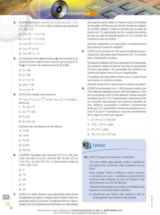 18
EM_V_MAT_003
(UNIFICADO) Se A = {x3.	 ∈ R  x < 1}, B = {x ∈ R  –1 < x
≤ 3} e C = {x ∈ R  x ≥ 0}, então o conjunto que representa
(A ∩ B) – C é:
{xa)	 ∈ R –1 < x < 0}
{xb)	 ∈ R –1 < x ≤ 0}
{xc)	 ∈ R–1 < x < 1}
{xd)	 ∈ R x ≤ 3}
{xe)	 ∈ Rx > –1}
Um conjunto A tem4.	 n elementos e p subconjuntos e um
conjunto B tem 3 elementos a mais do que o conjunto A.
Se q é o número de subconjuntos de B, então:
q = 3pa)	
p = 8qb)	
p = q + 8c)	
p/q = 1/8d)	
q = p + 8e)	
(UFF) Com relação aos conjuntos5.	
P = {x ∈ Z | | x | ≤ 7 } e Q = {x ∈ Z | x2
≤ 0,333...}
afirma-se:
PI.	 ∪ Q = P
Q – P = {0}II.	
PIII.	 ⊂ Q
PIV.	 ∩ Q = Q
Somente são verdadeiras as afirmativas:
I e III.a)	
I e IV.b)	
II e III.c)	
II e IV.d)	
III e IV.e)	
(UNIRIO) Considere três conjuntos A, B e C, tais que:6.	
n(A)=28,n(B)=21,n(C)=20,n(A∩B)=8,n(B∩C)=9,
n (A ∩C) = 4 e n(A ∩B ∩C) = 3. Assim sendo, o valor de
n ((A ∪ B)∩ C) é:
3a)	
10b)	
20c)	
21d)	
24e)	
(UFRJ) Um clube oferece a seus associados aulas de três7.	
modalidades de esporte: natação, tênis e futebol. Nenhum
associado pode se inscrever simultaneamente em tênis e
futebol,pois,porproblemasadministrativos,asaulasdesses
dois esportes serão dadas no mesmo horário. Encerradas
asinscrições,verificou-seque:dos85inscritosemnatação,
50 só farão natação; o total de inscritos para as aulas de
tênis foi de 17 e, para futebol, de 38; o número de inscritos
só para as aulas de futebol excede em 10 o número de
inscritos só para as de tênis.
Quantos associados se inscreveram simultaneamente
para aulas de futebol e natação?
(UFRJ) Uma amostra de 100 caixas de pílulas anticon-8.	
cepcionais, fabricadas pela Nascebem S.A., foi enviada
para a fiscalização sanitária.
Notestedequalidade,60foramaprovadase40reprovadas,
por conterem pílulas de farinha. No teste de quantidade
74 foram aprovadas e 26 reprovadas por conterem um
número de pílulas menor do que o especificado.
O resultado dos dois testes mostrou que 14 caixas foram
reprovadas em ambos os testes.
Quantas caixas foram aprovadas em ambos os testes?
(UNB) Uma pesquisa com 1 000 pessoas revelou que9.	
70% delas têm aparelho de som, 85% têm telefone, 47,2%
têm computador e 98,7% têm televisor. Nessa situação,
considere que S, F, C e T representam, respectivamente,
os conjuntos das pessoas que possuem aparelho de
som, telefone, computador e televisor. Considerando
ainda que x representa o número de pessoas do con-
junto X e que XC
representa o conjunto complementar
de X, julgue os itens que seguem.
S1.	 ∩ F ∩ C ∩ T≤ 472
2.	 C +TC
 = 488
S3.	 C
∪ FC
 ≤ 450
4.	 S ∩ F ∩ C ∩ T ≥ 9.
(UFF) O seguinte enunciado é verdadeiro:10.	
“Se uma mulher está grávida, então a substância
gonadotrofina coriônica está presente na sua
urina.”
Duas amigas, Fátima e Mariana, fizeram exames
e constatou-se que a substância gonadotrofina
coriônica está presente na urina de Fátima e não
está presente na urina de Mariana.
Utilizando a proposição enunciada, os resultados dos
exames e o raciocínio lógico-dedutivo:
garante-se que Fátima está grávida e não sea)	
pode garantir que Mariana está grávida.
Esse material é parte integrante do Aulas Particulares on-line do IESDE BRASIL S/A,
mais informações www.aulasparticularesiesde.com.br
 