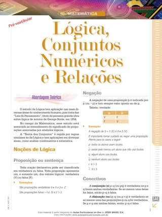 1
EM_V_MAT_003
Lógica,
Conjuntos
Numéricos
e Relações
O estudo da Lógica tem aplicação nas mais di-
versas áreas do conhecimento humano, pois trata das
“Leis do Pensamento”, título da primeira grande obra
sobre lógica de autoria de George Boole, em 1854.
No campo da Matemática, esse estudo está
associado ao entendimento do significado de propo-
sições associadas por símbolos lógicos.
A “Teoria dos Conjuntos” é regida por regras
similares às da Lógica e tem aplicações em diversas
áreas, como análise combinatória e estatística.
Noções de Lógica
Proposição ou sentença
Toda oração declarativa pode ser classificada
em verdadeira ou falsa. Toda proposição apresenta
um, e somente um, dos valores lógicos: verdadeira
(V) ou falsa (F).
Exemplos:``
São proposições verdadeiras 9 ≠ 5 e 2 ∈ Z.
São proposições falsas −1 ∈ N e 2 > 5.
Negação
A negação de uma proposição p é indicada por
p (ou ~p) e tem sempre valor oposto ao de p.
Tabela –verdade:
p p
V F
F V
Exemplo:``
A negação de 9 = 5 (F) é 9 ≠ 5 (V).
É importante tomar cuidado ao negar uma proposição.
Atente para os casos a seguir:
p: todos os alunos usam óculos.
p: existe pelo menos um aluno que não usa óculos.
q: algum aluno usa óculos.
q: nenhum aluno usa óculos.
r: 9 > 5
r: 9 ≤ 5
Conectivos
A conjunção (e) p q (ou pq) é verdadeira se p e
q forem ambas verdadeiras. Se ao menos uma delas
for falsa, então p q é falsa.
A disjunção (ou) p q (ou p+q) é verdadeira se
ao menos uma das proposições p ou q for verdadeira.
Se p e q são ambas falsas, então p q é falsa.
Esse material é parte integrante do Aulas Particulares on-line do IESDE BRASIL S/A,
mais informações www.aulasparticularesiesde.com.br
 
