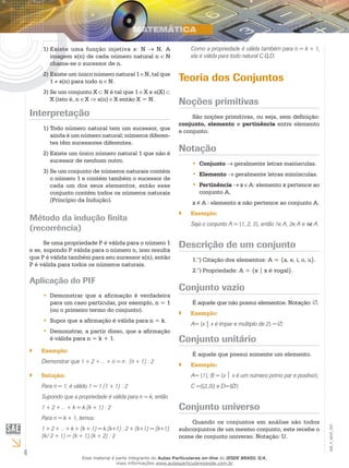 4
EM_V_MAT_003
Existe uma função injetiva s: N1)	 N. A
imagem s(n) de cada número natural n N
chama-se o sucessor de n.
Existe um único número natural 12)	 N, tal que
1 s(n) para todo n N.
Se um conjunto X3)	 N é tal que 1 X e s(X)
X (isto é, n X s(n) X então X = N.
Interpretação
Todo número natural tem um sucessor, que1)	
ainda é um número natural; números diferen-
tes têm sucessores diferentes.
Existe um único número natural 1 que não é2)	
sucessor de nenhum outro.
Se um conjunto de números naturais contém3)	
o número 1 e contém também o sucessor de
cada um dos seus elementos, então esse
conjunto contém todos os números naturais
(Princípio da Indução).
Método da indução finita
(recorrência)
Se uma propriedade P é válida para o número 1
e se, supondo P válida para o número n, isso resulta
que P é válida também para seu sucessor s(n), então
P é válida para todos os números naturais.
Aplicação do PIF
Demonstrar que a afirmação é verdadeira••
para um caso particular, por exemplo, n = 1
(ou o primeiro termo do conjunto).
Supor que a afirmação é válida para n = k.••
Demonstrar, a partir disso, que a afirmação••
é válida para n = k + 1.
Exemplo:``
Demonstrar que 1 + 2 + ... + n = n . (n + 1) : 2
Solução:``
Para n = 1, é válido 1 = 1.(1 + 1) : 2
Supondo que a propriedade é válida para n = k, então
1 + 2 + ... + k = k.(k + 1) : 2
Para n = k + 1, temos:
1 + 2 + ... + k + (k + 1) = k.(k+1) : 2 + (k+1) = (k+1).
(k/ 2 + 1) = (k + 1).(k + 2) : 2
Como a propriedade é válida também para n = k + 1,
ela é válida para todo natural C.Q.D.
Teoria dos Conjuntos
Noções primitivas
São noções primitivas, ou seja, sem definição:
conjunto, elemento e pertinência entre elemento
e conjunto.
Notação
Conjunto•• geralmente letras maiúsculas.
Elemento•• geralmente letras minúsculas.
Pertinência•• x A: elemento x pertence ao
conjunto A,
x A : elemento x não pertence ao conjunto A.
Exemplo:``
Seja o conjunto A = {1, 2, 3}, então 1∈A, 2∈A e 4∉A.
Descrição de um conjunto
Citação dos elementos: A = {a, e, i, o, u}.1.°)	
Propriedade: A = {x | x é vogal}.2.°)	
Conjunto vazio
É aquele que não possui elementos. Notação: .
Exemplo:``
A= {x | x é ímpar e múltiplo de 2} = .
Conjunto unitário
É aquele que possui somente um elemento.
Exemplo:``
A= {1}; B = {x  x é um número primo par e positivo};
C ={{2,3}} e D={∅}
Conjunto universo
Quando os conjuntos em análise são todos
subconjuntos de um mesmo conjunto, este recebe o
nome de conjunto universo. Notação: U.
Esse material é parte integrante do Aulas Particulares on-line do IESDE BRASIL S/A,
mais informações www.aulasparticularesiesde.com.br
 