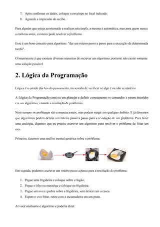 7. Após confirmar os dados, coloque o envelope no local indicado.
8. Aguarde a impressão do recibo.
Para alguém que esteja acostumado a realizar esta tarefa, a mesma é automática, mas para quem nunca
a realizou antes, o roteiro pode resolver o problema.
Esse é um bom conceito para algoritmo: "dar um roteiro passo a passo para a execução de determinada
tarefa".
O interessante é que existem diversas maneiras de escrever um algoritmo, portanto não existe somente
uma solução possível.
2. Lógica da Programação
Lógica é o estudo das leis do pensamento, no sentido de verificar se algo é ou não verdadeiro.
A Lógica da Programação consiste em planejar e definir corretamente os comandos a serem inseridos
em um algoritmo, visando a resolução de problemas.
Nem sempre os problemas são computacionais, mas podem surgir em qualquer âmbito. E já dissemos
que algoritmos podem definir um roteiro passo a passo para a resolução de um problema. Para fazer
uma analogia, digamos que eu precise escrever um algoritmo para resolver o problema de fritar um
ovo.
Primeiro, fazemos uma análise mental genérica sobre o problema:
Em seguida, podemos escrever um roteiro passo a passo para a resolução do problema:
1. Pegue uma frigideira e coloque sobre o fogão;
2. Pegue o óleo ou manteiga e coloque na frigideira;
3. Pegue um ovo e quebre sobre a frigideira, sem deixar cair a casca.
4. Espere o ovo fritar, retire com a escumadeira em um prato.
Aí você analisaria o algoritmo e poderia dizer:
 