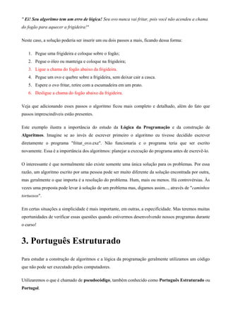 " Ei! Seu algoritmo tem um erro de lógica! Seu ovo nunca vai fritar, pois você não acendeu a chama
do fogão para aquecer a frigideira!"
Neste caso, a solução poderia ser inserir um ou dois passos a mais, ficando dessa forma:
1. Pegue uma frigideira e coloque sobre o fogão;
2. Pegue o óleo ou manteiga e coloque na frigideira;
3. Ligue a chama do fogão abaixo da frigideira.
4. Pegue um ovo e quebre sobre a frigideira, sem deixar cair a casca.
5. Espere o ovo fritar, retire com a escumadeira em um prato.
6. Desligue a chama do fogão abaixo da frigideira.
Veja que adicionando esses passos o algoritmo ficou mais completo e detalhado, além do fato que
passos imprescindíveis estão presentes.
Este exemplo ilustra a importância do estudo da Lógica da Programação e da construção de
Algoritmos. Imagine se ao invés de escrever primeiro o algoritmo eu tivesse decidido escrever
diretamente o programa "fritar_ovo.exe". Não funcionaria e o programa teria que ser escrito
novamente. Essa é a importância dos algoritmos: planejar a execução do programa antes de escrevê-lo.
O interessante é que normalmente não existe somente uma única solução para os problemas. Por essa
razão, um algoritmo escrito por uma pessoa pode ser muito diferente da solução encontrada por outra,
mas geralmente o que importa é a resolução do problema. Hum, mais ou menos. Há controvérsias. Às
vezes uma proposta pode levar à solução de um problema mas, digamos assim..., através de "caminhos
tortuosos".
Em certas situações a simplicidade é mais importante, em outras, a especificidade. Mas teremos muitas
oportunidades de verificar essas questões quando estivermos desenvolvendo nossos programas durante
o curso!
3. Português Estruturado
Para estudar a construção de algoritmos e a lógica da programação geralmente utilizamos um código
que não pode ser executado pelos computadores.
Utilizaremos o que é chamado de pseudocódigo, também conhecido como Português Estruturado ou
Portugol.
 