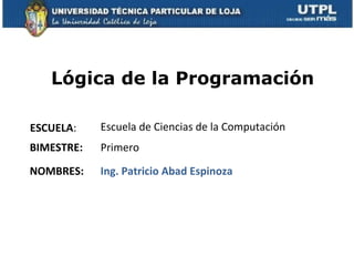 Lógica de la Programación

ESCUELA:    Escuela de Ciencias de la Computación
BIMESTRE:   Primero

NOMBRES:    Ing. Patricio Abad Espinoza
 