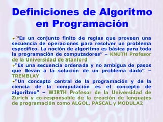 Definiciones de Algoritmo en Programación“Es un conjunto finito de reglas que proveen una secuencia de operaciones para resolver un problema específico. La noción de algoritmo es básica para toda la programación de computadores” – KNUTH Profesor de la Universidad de Stanford“Es una secuencia ordenada y no ambigua de pasos que llevan a la solución de un problema dado” – TREMBLAY“Un concepto central de la programación y de la ciencia de la computación es el concepto de algoritmo” – WIRTH Profesor de la Universidad de Zurich y co-responsable de la creación de lenguajes de programación como ALGOL, PASCAL y MODULA2