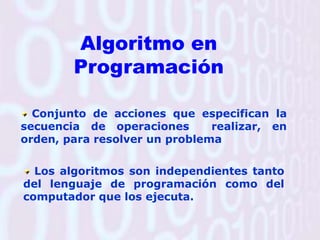 Algoritmo en ProgramaciónConjunto de acciones que especifican la secuencia de operaciones  realizar, en orden, para resolver un problemaLos algoritmos son independientes tanto del lenguaje de programación como del computador que los ejecuta. 