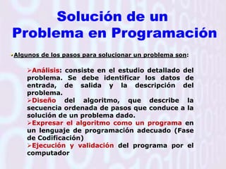 Solución de un Problema en ProgramaciónAlgunos de los pasos para solucionar un problema son: Análisis: consiste en el estudio detallado del problema. Se debe identificar los datos de entrada, de salida y la descripción del problema.