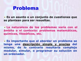 Problema Es un asunto o un conjunto de cuestiones que se plantean para ser resueltas.La naturaleza de los problemas varía con el ámbito o el contexto: problemas matemáticos, químicos, filosóficos, etc.Es importante que al abordar un problema se tenga una descripción simple y precisa del mismo, de lo contrario resultaría complejo modular, simular, o programar su solución en un ordenador.