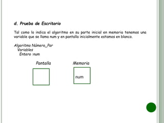 d. Prueba de Escritorio
Tal como lo indica el algoritmo en su parte inicial en memoria tenemos una
variable que se llama num y en pantalla inicialmente estamos en blanco.
Algoritmo Número_Par
Variables
Entero :num
Pantalla Memoria
num
 