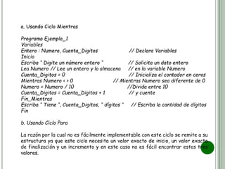 a. Usando Ciclo Mientras
Programa Ejemplo_1
Variables
Entero : Numero, Cuenta_Digitos // Declara Variables
Inicio
Escriba “ Digite un número entero “ // Solicita un dato entero
Lea Numero // Lee un entero y lo almacena // en la variable Numero
Cuenta_Digitos = 0 // Inicializa el contador en ceros
Mientras Numero < > 0 // Mientras Numero sea diferente de 0
Numero = Numero / 10 //Divida entre 10
Cuenta_Digitos = Cuenta_Digitos + 1 // y cuente
Fin_Mientras
Escriba “ Tiene “, Cuenta_Digitos, “ dígitos “ // Escriba la cantidad de dígitos
Fin
b. Usando Ciclo Para
La razón por la cual no es fácilmente implementable con este ciclo se remite a su
estructura ya que este ciclo necesita un valor exacto de inicio, un valor exacto
de finalización y un incremento y en este caso no es fácil encontrar estos tres
valores.
 