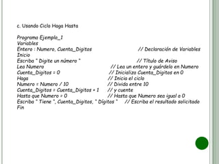 c. Usando Ciclo Haga Hasta
Programa Ejemplo_1
Variables
Entero : Numero, Cuenta_Digitos // Declaración de Variables
Inicio
Escriba “ Digite un número “ // Título de Aviso
Lea Numero // Lea un entero y guárdelo en Numero
Cuenta_Digitos = 0 // Inicializa Cuenta_Digitos en 0
Haga // Inicia el ciclo
Numero = Numero / 10 // Divida entre 10
Cuenta_Digitos = Cuenta_Digitos + 1 // y cuente
Hasta que Numero = 0 // Hasta que Numero sea igual a 0
Escriba “ Tiene “, Cuenta_Digitos, “ Dígitos “ // Escriba el resultado solicitado
Fin
 