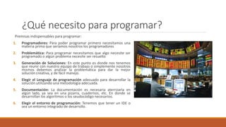 ¿Qué necesito para programar?
Premisas indispensables para programar:
1. Programadores: Para poder programar primero necesitamos una
materia prima que seriamos nosotros los programadores
2. Problemática: Para programar necesitamos que algo necesite ser
programado o algún problema necesite ser resuelto
3. Generación de Soluciones: En este punto es donde nos tenemos
que reunir con nuestro equipo de trabajo o simplemente nosotros
mismos debemos analizar la problemática para dar la mejor
solución creativa, y de fácil manejo.
4. Elegir el Lenguaje de programación adecuado para desarrollar la
solución utilizando una metodología adecuada.
5. Documentación: La documentación es necesaria aterrizarla en
algún lado, ya sea en una pizarra, cuadernos, etc. En donde se
desarrollan los algoritmos o los seudocódigo necesarios.
6. Elegir el entorno de programación: Tenemos que tener un IDE o
sea un entorno integrado de desarrollo.
 