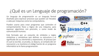 ¿Qué es un Lenguaje de programación?
Un lenguaje de programación es un lenguaje formal
diseñado para expresar procesos que pueden ser llevados
a cabo por máquinas como las computadoras.
Pueden usarse para crear programas que controlen el
comportamiento físico y lógico de una máquina, para
expresar algoritmos con precisión, o como modo de
comunicación humana.
Está formado por un conjunto de símbolos y reglas
sintácticas y semánticas que definen su estructura y el
significado de sus elementos y expresiones. Al proceso por
el cual se escribe, se prueba, se depura, se compila (de ser
necesario) y se mantiene el código fuente de un programa
informático se le llama programación.
 