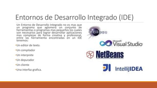 Entornos de Desarrollo Integrado (IDE)
Un Entorno de Desarrollo Integrado no es mas que
un programa que aglomera un conjunto de
herramientas o programas mas pequeños los cuales
son necesarios para lograr desarrollar aplicaciones
mas complejas de forma creativa y profesional,
entre las herramienta encontradas en un IDE
tenemos:
•Un editor de texto.
•Un compilador
•Un interprete
•Un depurador
•Un cliente
•Una interfaz grafica.
 