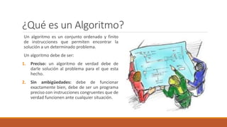 ¿Qué es un Algoritmo?
Un algoritmo es un conjunto ordenado y finito
de instrucciones que permiten encontrar la
solución a un determinado problema.
Un algoritmo debe de ser:
1. Preciso: un algoritmo de verdad debe de
darle solución al problema para el que esta
hecho.
2. Sin ambigüedades: debe de funcionar
exactamente bien, debe de ser un programa
preciso con instrucciones congruentes que de
verdad funcionen ante cualquier situación.
 