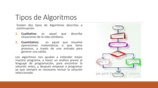 Tipos de Algoritmos
Existen dos tipos de Algoritmos descritos a
continuación:
1. Cualitativo: es aquel que describe
situaciones de la vida cotidiana.
2. Cuantitativo: es aquel que resuelve
operaciones matemáticas o que tiene
procesos, a través de una entrada para
generar una salida.
Los algoritmos nos ayudan a entender mejor
nuestro programa, a hacer un análisis previo al
lenguaje de programación, para encontrar la
solución antes, y después empezar a programar
ya que siempre es necesario revisar la solución
seleccionada.
 