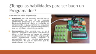 ¿Tengo las habilidades para ser buen un
Programador?
Características de un programador:
5. Curiosidad: Esta se relaciona mucho con el
conocimiento, ya que al ser curiosos
generamos preguntas y al tener preguntas
generamos respuesta y estas se convierten en
conocimiento, ya que para tener las respuestas
tenemos que investigar en diferentes medios lo
que nos brinda un conocimiento grande.
6. Comunicación: Una persona que se va a
dedicar a programar debe saber comunicar sus
ideas, ya que siempre se trabaja en equipos
multidisciplinarios y en diferentes empresas, tu
como programador debes aprender a
comunicarte con tus clientes para poder
convencerlos de que la aplicación que tu
desarrollasteis es la correcta.
 