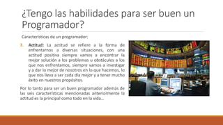 ¿Tengo las habilidades para ser buen un
Programador?
Características de un programador:
7. Actitud: La actitud se refiere a la forma de
enfrentarnos a diversas situaciones, con una
actitud positiva siempre vamos a encontrar la
mejor solución a los problemas u obstáculos a los
que nos enfrentamos, siempre vamos a investigar
y a dar lo mejor de nosotros en lo que hacemos, lo
que nos lleva a ser cada día mejor y a tener mucho
éxito en nuestros propósitos.
Por lo tanto para ser un buen programador además de
las seis características mencionadas anteriormente la
actitud es la principal como todo en la vida…
 