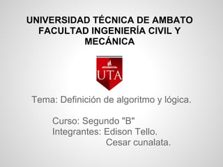 UNIVERSIDAD TÉCNICA DE AMBATO
  FACULTAD INGENIERÍA CIVIL Y
          MECÁNICA




Tema: Definición de algoritmo y lógica.

     Curso: Segundo "B"
     Integrantes: Edison Tello.
                  Cesar cunalata.
 
